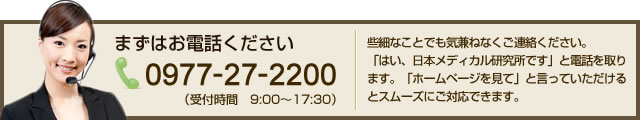 まずはお電話ください 0977-27-5670 （受付時間　9:00～17:30） 些細なことでも気兼ねなくご連絡ください。「はい、日本メディカル研究所です」と電話を取ります。「ホームページを見て」と言っていただけるとスムーズにご対応できます。